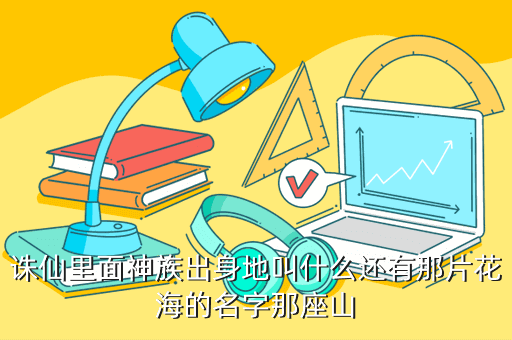 诛仙里面神族出身地叫什么还有那片花海的名字那座山