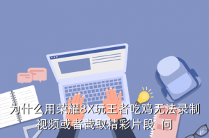吃鸡手游不能上传精彩时刻怎么办，为什么用荣耀8X玩王者吃鸡无法录制视频或者截取精彩片段  问