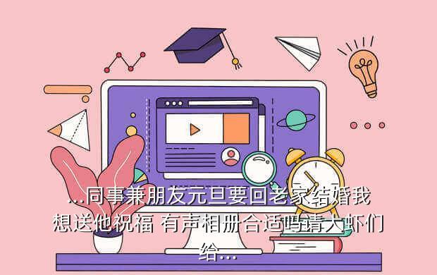 ...同事兼朋友元旦要回老家结婚我想送他祝福 有声相册合适吗请大虾们给...
